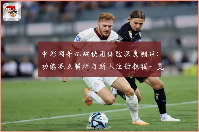 中彩网手机端使用体验深度测评:功能亮点解析与新人注册教程一览