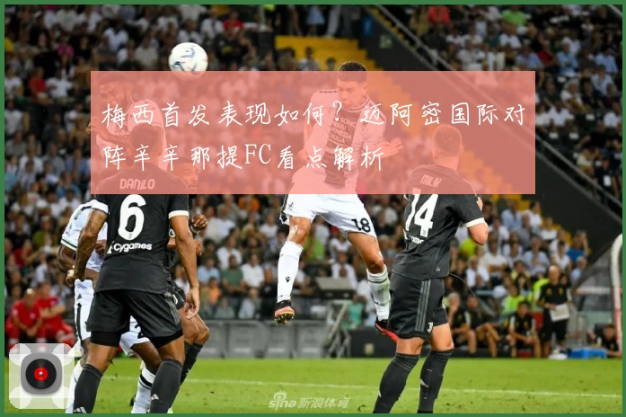 梅西首发表现如何？迈阿密国际对阵辛辛那提FC看点解析