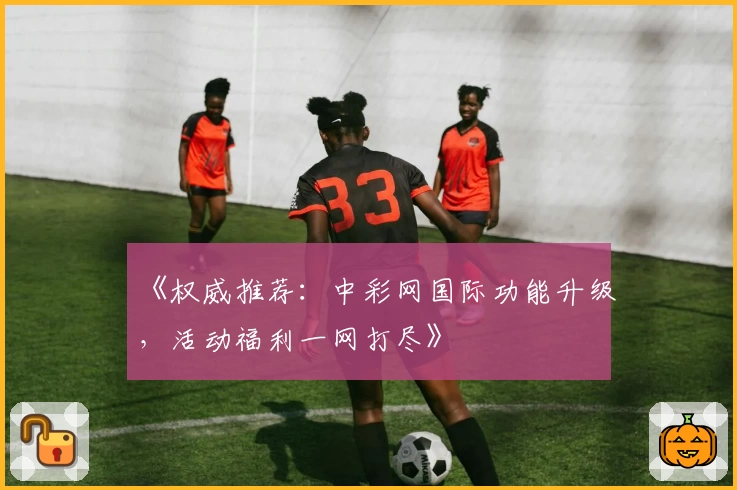 《权威推荐:中彩网国际功能升级,活动福利一网打尽》