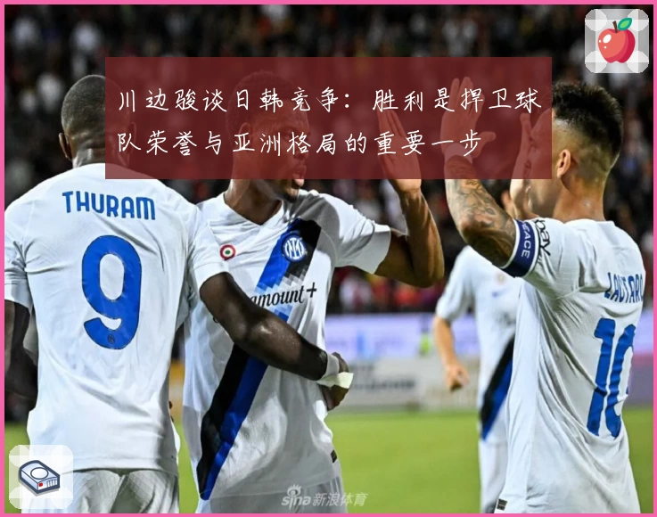 川边骏谈日韩竞争:胜利是捍卫球队荣誉与亚洲格局的重要一步