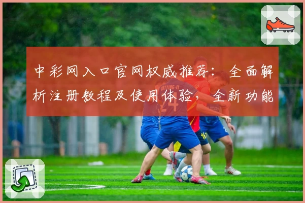 中彩网入口官网权威推荐：全面解析注册教程及使用体验，全新功能亮点抢先看
