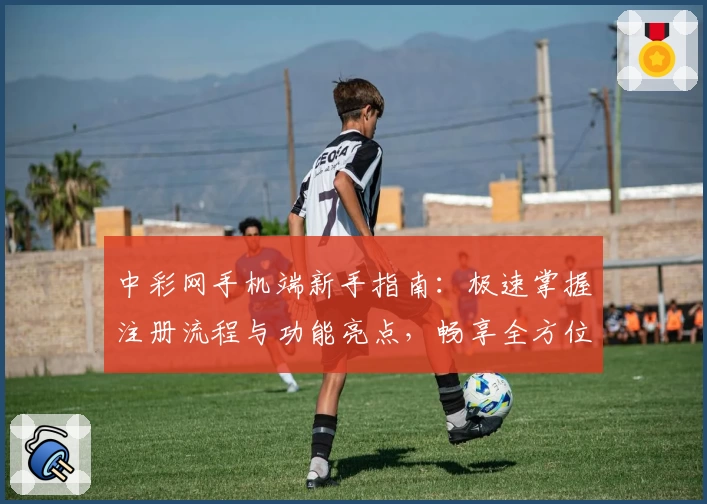 中彩网手机端新手指南：极速掌握注册流程与功能亮点，畅享全方位便捷服务