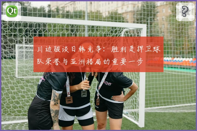 川边骏谈日韩竞争：胜利是捍卫球队荣誉与亚洲格局的重要一步