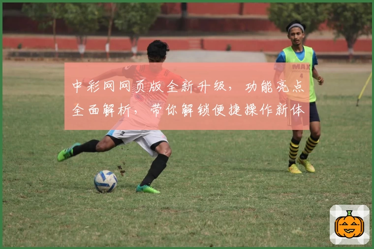 中彩网网页版全新升级,功能亮点全面解析,带你解锁便捷操作新体验