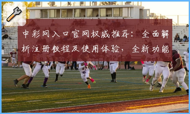 中彩网入口官网权威推荐：全面解析注册教程及使用体验，全新功能亮点抢先看