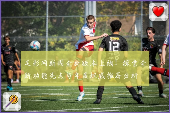 足彩网新闻全新版本上线！探索全新功能亮点与年度权威推荐分析