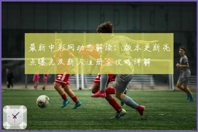 最新中彩网动态解读：版本更新亮点曝光及新人注册全攻略详解