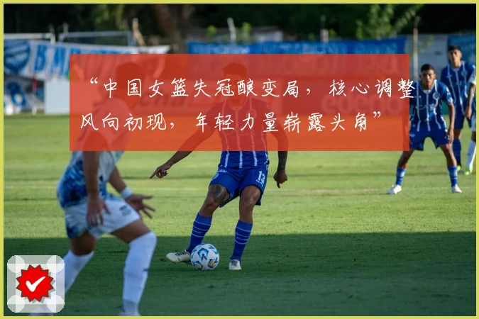 “中国女篮失冠酿变局，核心调整风向初现，年轻力量崭露头角”