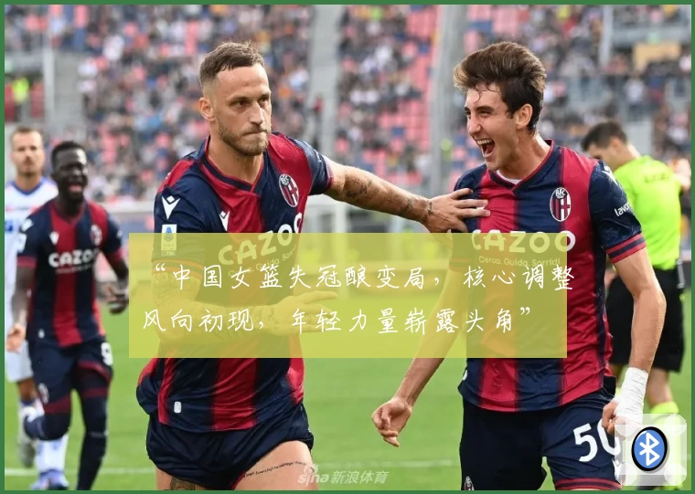 “中国女篮失冠酿变局，核心调整风向初现，年轻力量崭露头角”