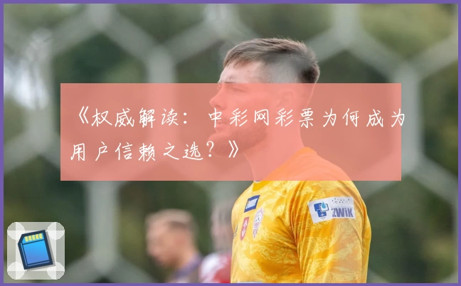 《权威解读：中彩网彩票为何成为用户信赖之选？》