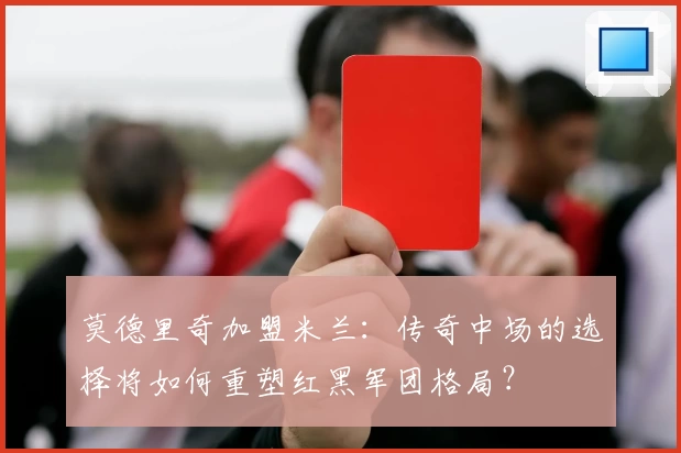 莫德里奇加盟米兰：传奇中场的选择将如何重塑红黑军团格局？