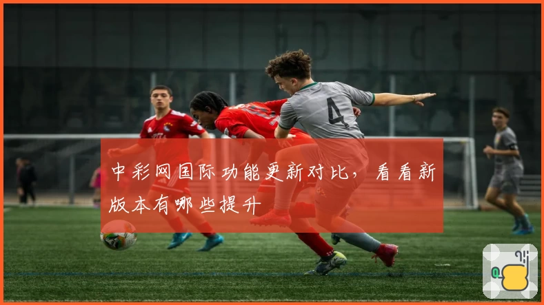 中彩网国际功能更新对比,看看新版本有哪些提升