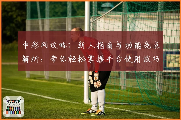 中彩网攻略：新人指南与功能亮点解析，带你轻松掌握平台使用技巧