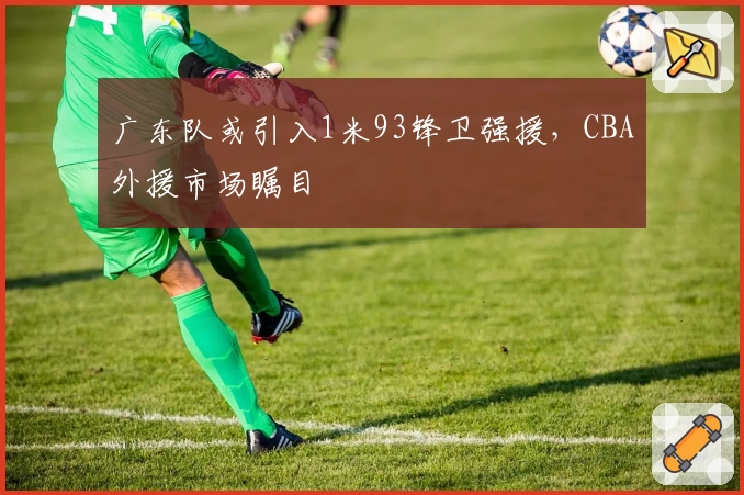 广东队或引入1米93锋卫强援,CBA外援市场瞩目