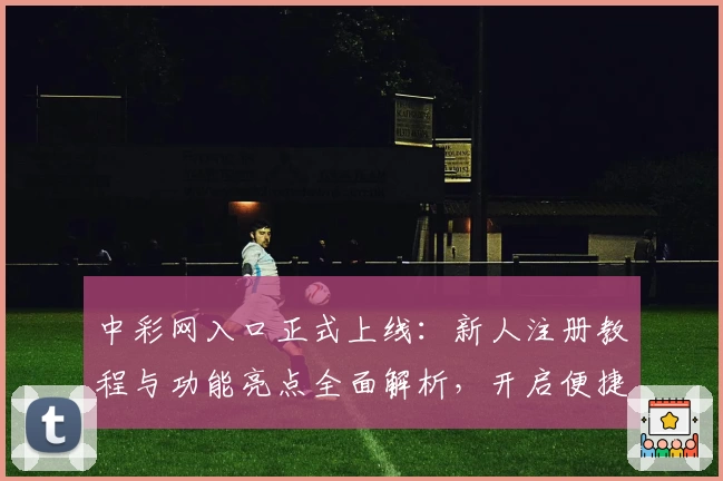 中彩网入口正式上线：新人注册教程与功能亮点全面解析，开启便捷在线体验之旅